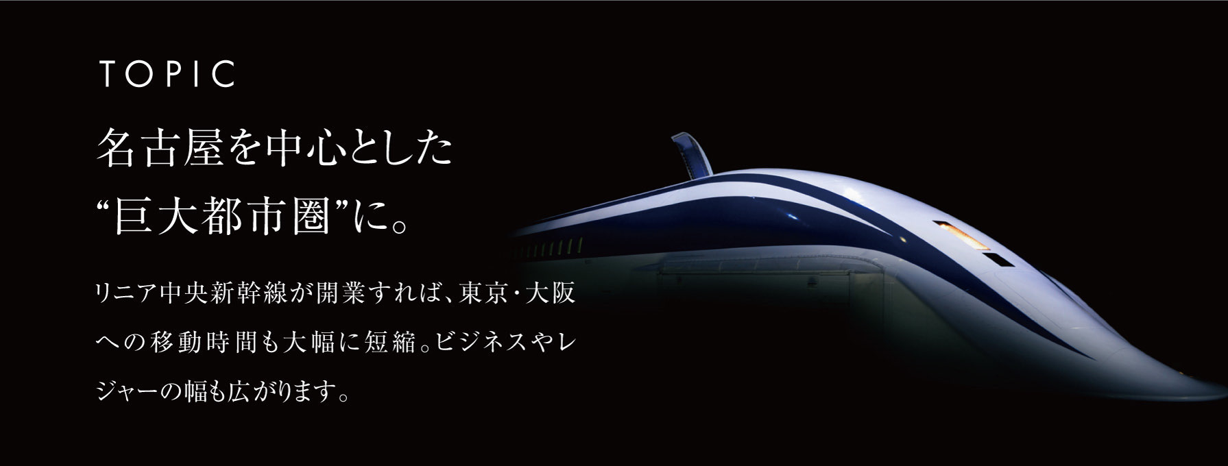 TOPIC 名古屋を中心とした“巨大都市圏”に。リニア中央新幹線が開業すれば、東京・大阪への移動時間も大幅に短縮。ビジネスやレジャーの幅も広がります。