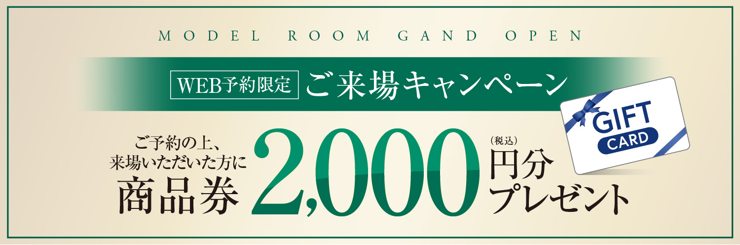 MODEL ROOM GAND OPEN WEB予約限定ご来場キャンペーンご予約の上、来場いただいた方に商品券2,000円分プレゼント　詳しくは係員にお尋ねください。