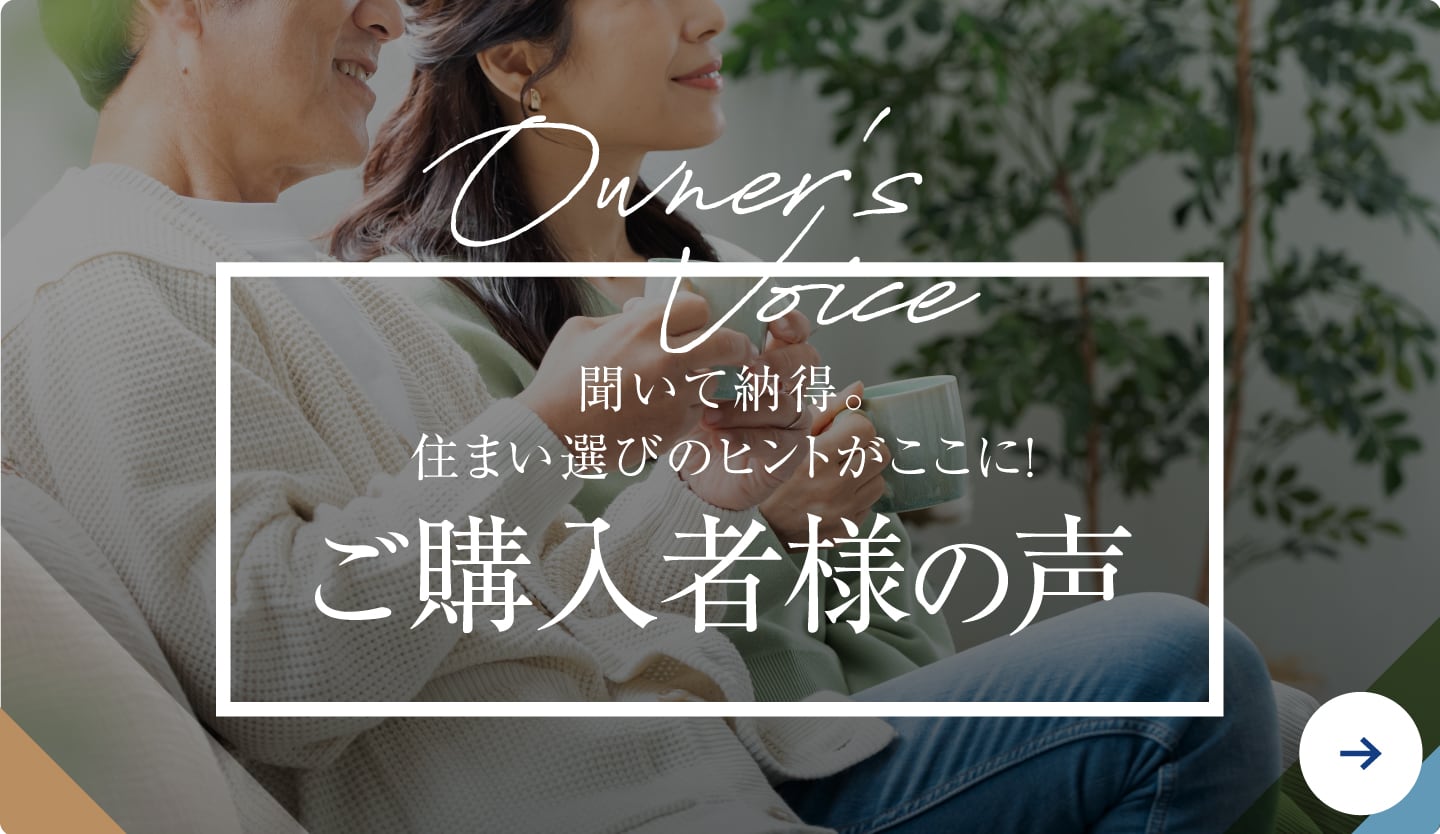 聞いて納得。住まい選びのヒントがここに!ご購入者様の声 詳しくみる