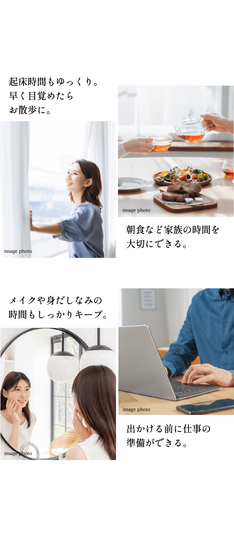 起床時間もゆっくり。早く目覚めたらお散歩に。 朝食など家族の時間を大切にできる。メイクや身だしなみの時間もしっかりキープ。出かける前に仕事の準備ができる。