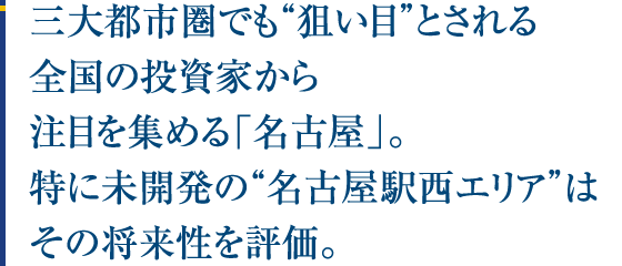 三大都市圏でも“狙い目”とされる全国の投資家から注目を集める「名古屋」。特に未開発の“名古屋駅西エリア”はその将来性を評価。