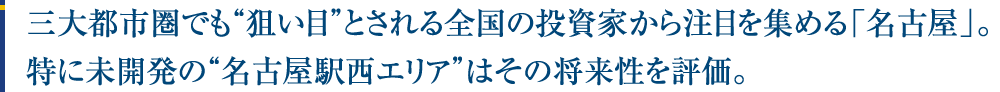 三大都市圏でも“狙い目”とされる全国の投資家から注目を集める「名古屋」。特に未開発の“名古屋駅西エリア”はその将来性を評価。