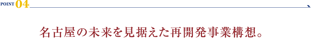 POINT 04：名古屋の未来を見据えた再開発事業構想。