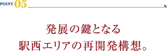 POINT 05：発展の鍵となる駅西エリアの再開発構想。