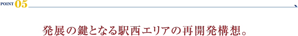 POINT 05：発展の鍵となる駅西エリアの再開発構想。