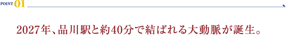 POINT 01：2027年、品川駅と約40分で結ばれる大動脈が誕生。