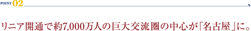 POINT 02：リニア開通で約7,000万人の巨大交流圏の中心が「名古屋」に。