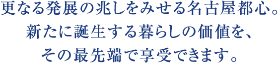 更なる発展の兆しをみせる名古屋都心。新たに誕生する暮らしの価値を、その最先端で享受できます。