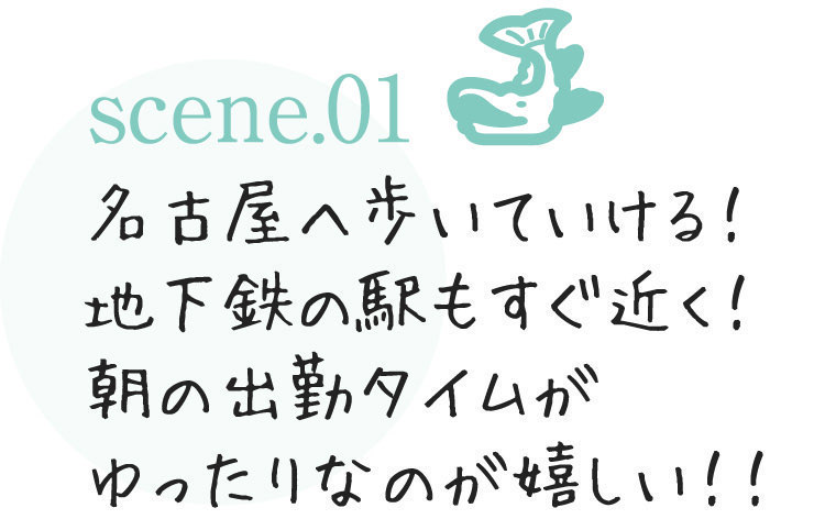 scene.01名古屋へ歩いていける！地下鉄の駅もすぐ近く！朝の出勤タイムがゆったりなのが嬉しい！！