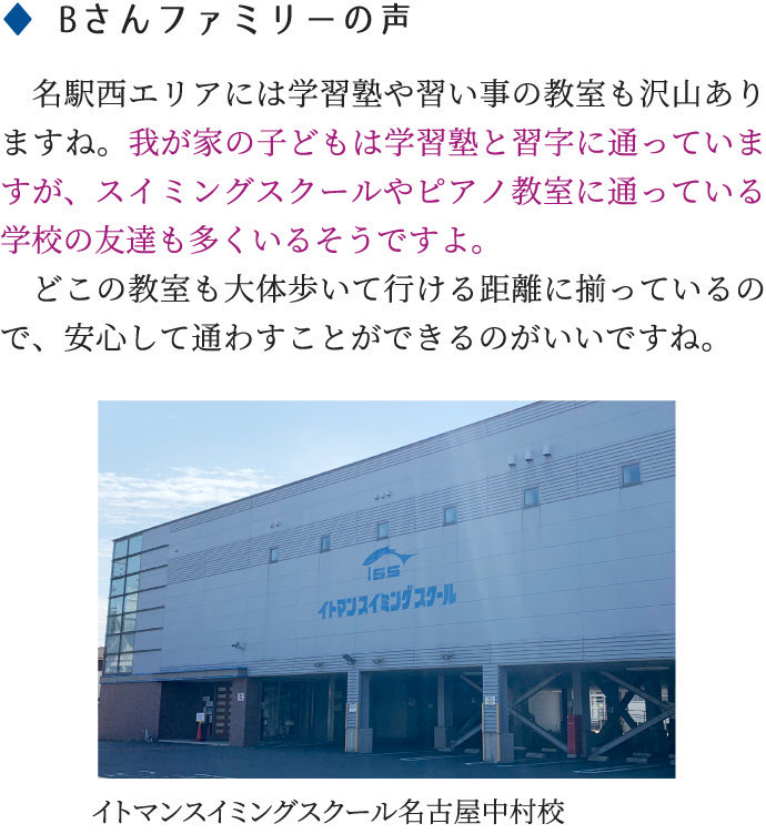 名駅西エリアには学習塾や習い事の教室も沢山ありますね。我が家の子どもは学習塾と習字に通っていますが、スイミングスクールやピアノ教室に通っている学校の友達も多くいるそうですよ。どこの教室も大体歩いて行ける距離に揃っているので、安心して通わすことができるのがいいですね。◆ Bさんファミリーの声