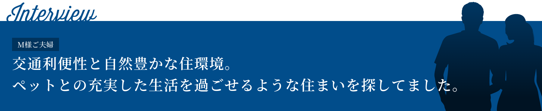 Interview I様ご夫婦 交通利便性と自然豊かな住環境。ペットとの充実した生活を過ごせるような住まいを探してました。